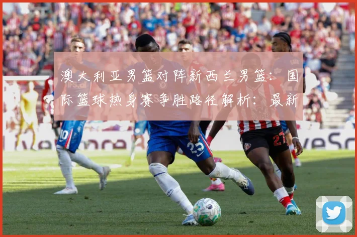 澳大利亚男篮对阵新西兰男篮：国际篮球热身赛争胜路径解析：最新赛事动态与深度分析