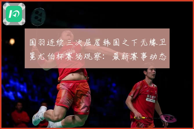 国羽连续三次屈居韩国之下无缘卫冕尤伯杯赛场观察：最新赛事动态与深度分析