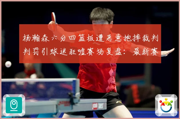 杨瀚森六分四篮板遭恶意抱摔裁判判罚引球迷狂嘘赛场复盘：最新赛事动态与深度分析
