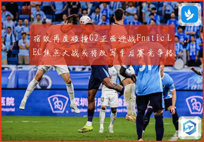 宿敌再度碰撞G2正面迎战Fnatic LEC焦点大战或将改写季后赛竞争格局：最新赛事动态与深度分析