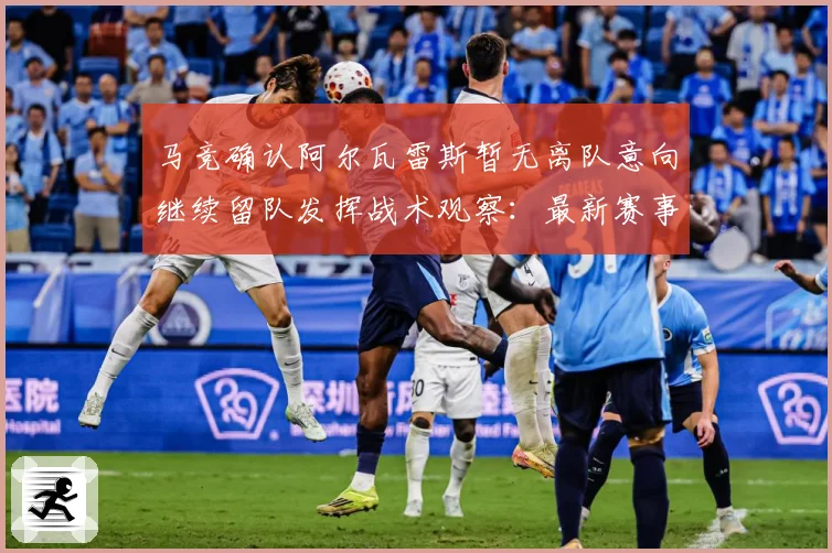 马竞确认阿尔瓦雷斯暂无离队意向继续留队发挥战术观察：最新赛事动态与深度分析