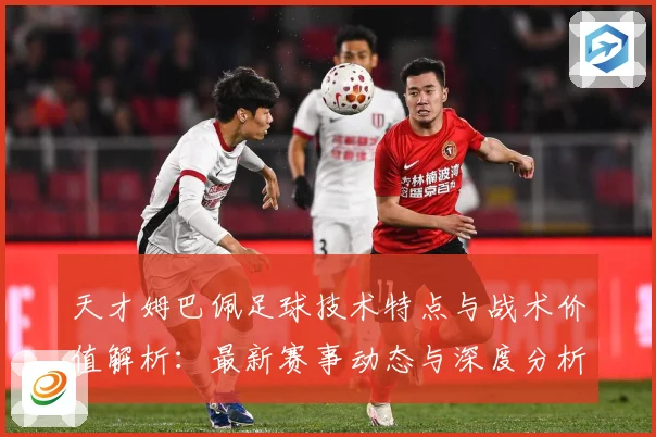 天才姆巴佩足球技术特点与战术价值解析：最新赛事动态与深度分析