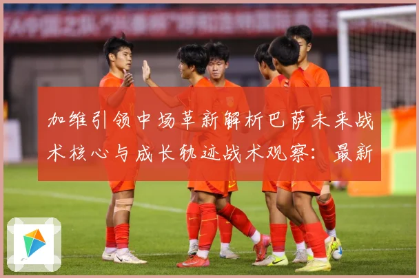加维引领中场革新解析巴萨未来战术核心与成长轨迹战术观察：最新赛事动态与深度分析