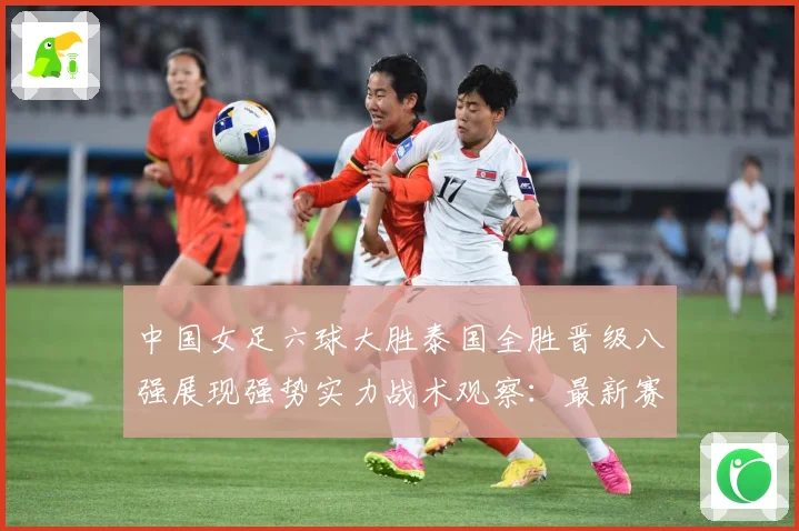 中国女足六球大胜泰国全胜晋级八强展现强势实力战术观察：最新赛事动态与深度分析