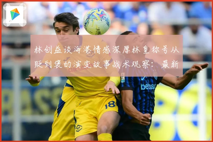 林创益谈海港情感深厚林皇称号从贬到褒的演变故事战术观察：最新赛事动态与深度分析
