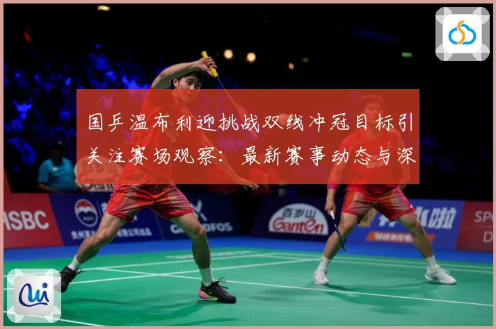 国乒温布利迎挑战双线冲冠目标引关注赛场观察：最新赛事动态与深度分析