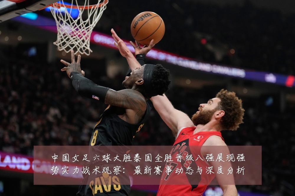 中国女足六球大胜泰国全胜晋级八强展现强势实力战术观察:最新赛事动态与深度分析