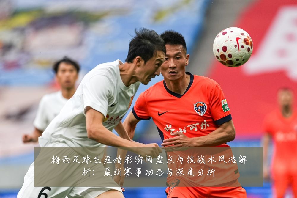 梅西足球生涯精彩瞬间盘点与技战术风格解析:最新赛事动态与深度分析