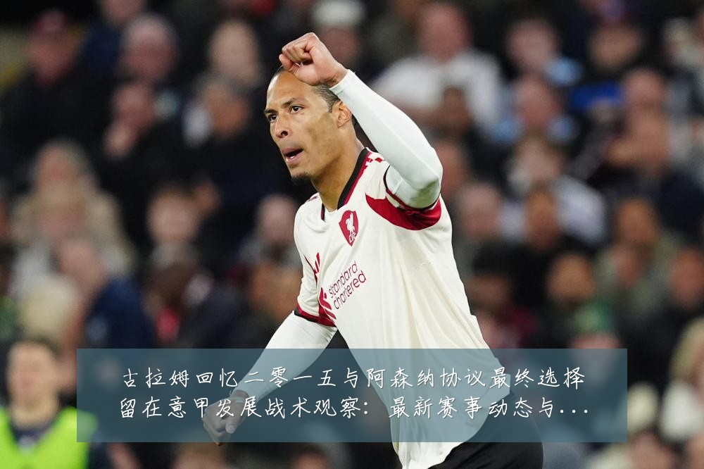 古拉姆回忆二零一五与阿森纳协议最终选择留在意甲发展战术观察:最新赛事动态与深度分析
