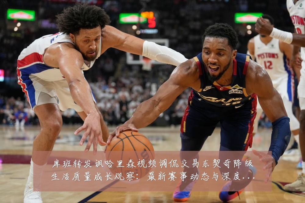 库班转发讽哈里森视频调侃交易东契奇降级生活质量成长观察:最新赛事动态与深度分析