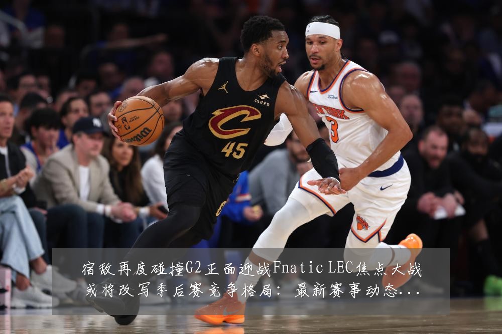 宿敌再度碰撞G2正面迎战Fnatic LEC焦点大战或将改写季后赛竞争格局:最新赛事动态与深度分析