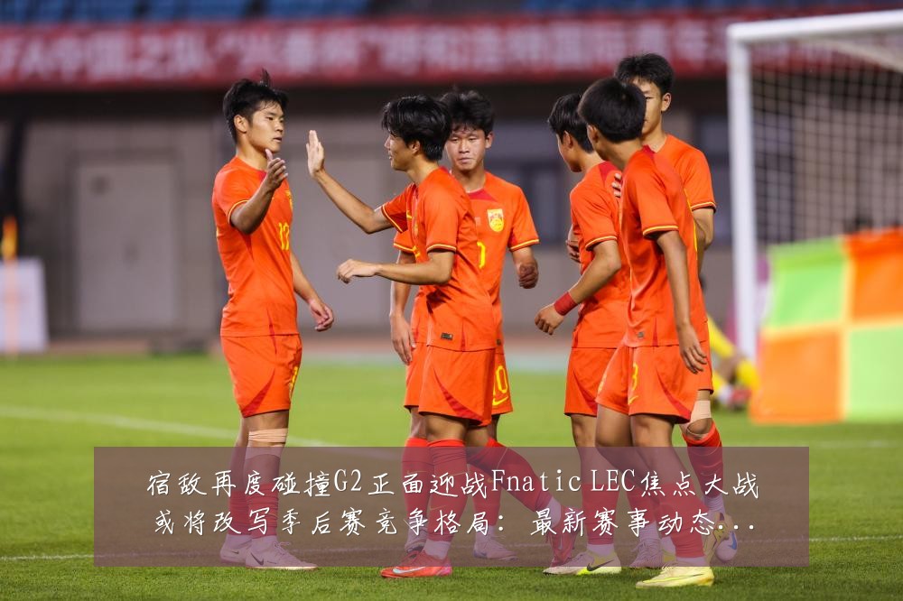 宿敌再度碰撞G2正面迎战Fnatic LEC焦点大战或将改写季后赛竞争格局:最新赛事动态与深度分析