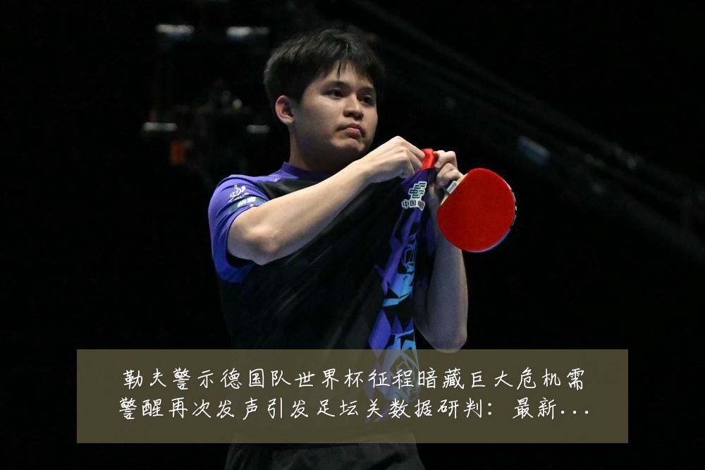 勒夫警示德国队世界杯征程暗藏巨大危机需警醒再次发声引发足坛关数据研判：最新赛事动态与深度分析