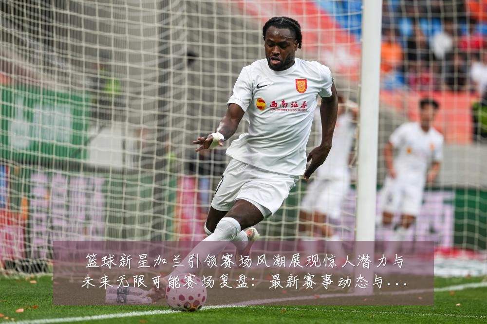 篮球新星加兰引领赛场风潮展现惊人潜力与未来无限可能赛场复盘：最新赛事动态与深度分析